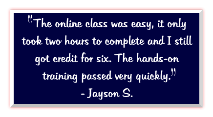 The online class was easy, it only took two hours to complete and I still got credit for six. The hands-on training passed very quickly.   - Jayson S.