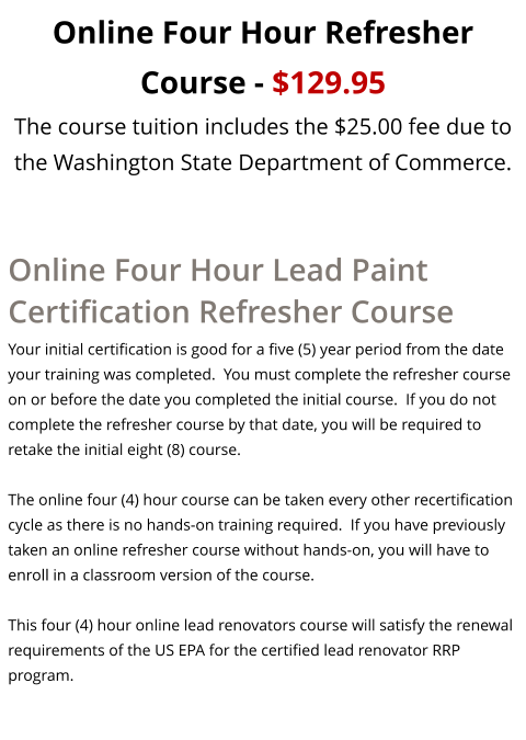 Online Four Hour Refresher Course - $129.95 The course tuition includes the $25.00 fee due to the Washington State Department of Commerce. Online Four Hour Lead Paint Certification Refresher Course Your initial certification is good for a five (5) year period from the date your training was completed.  You must complete the refresher course on or before the date you completed the initial course.  If you do not complete the refresher course by that date, you will be required to retake the initial eight (8) course.   The online four (4) hour course can be taken every other recertification cycle as there is no hands-on training required.  If you have previously taken an online refresher course without hands-on, you will have to enroll in a classroom version of the course.  This four (4) hour online lead renovators course will satisfy the renewal requirements of the US EPA for the certified lead renovator RRP program.